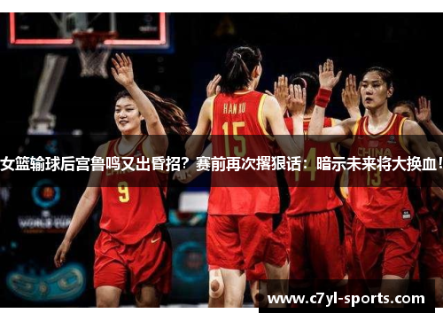 女篮输球后宫鲁鸣又出昏招？赛前再次撂狠话：暗示未来将大换血！