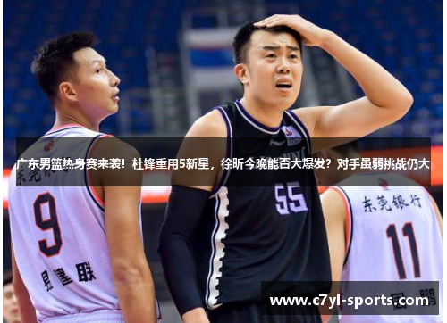 广东男篮热身赛来袭！杜锋重用5新星，徐昕今晚能否大爆发？对手虽弱挑战仍大